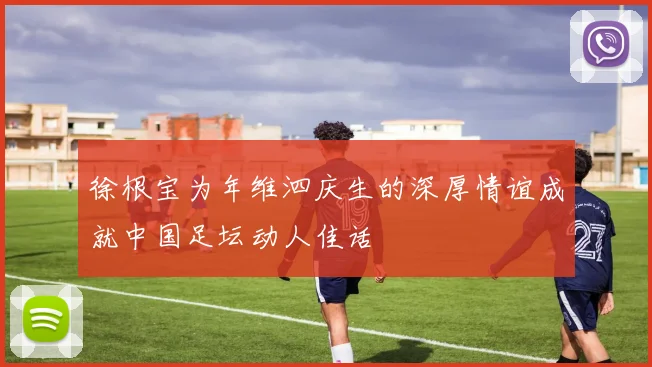 徐根宝为年维泗庆生的深厚情谊成就中国足坛动人佳话