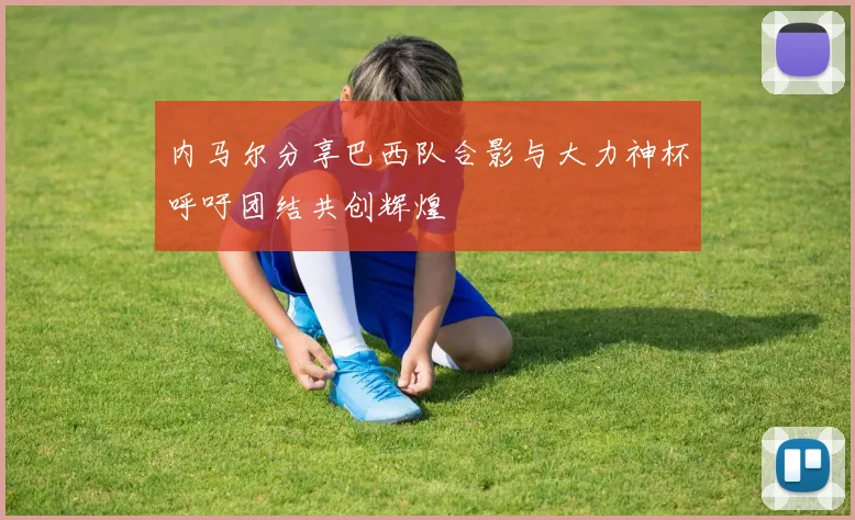 内马尔分享巴西队合影与大力神杯呼吁团结共创辉煌