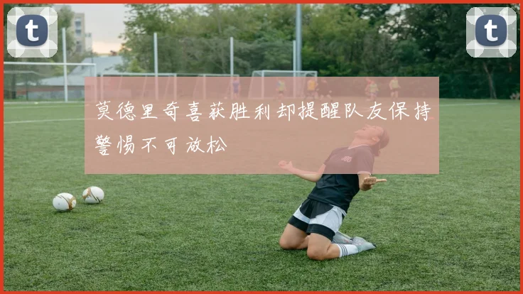 莫德里奇喜获胜利却提醒队友保持警惕不可放松