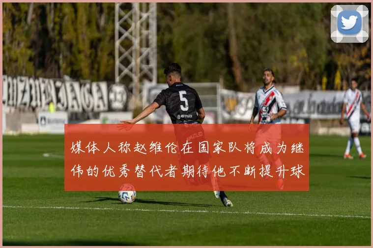 媒体人称赵维伦在国家队将成为继伟的优秀替代者期待他不断提升球技