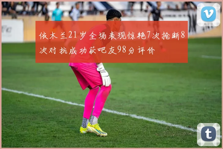 依木兰21岁全场表现惊艳7次抢断8次对抗成功获吧友98分评价