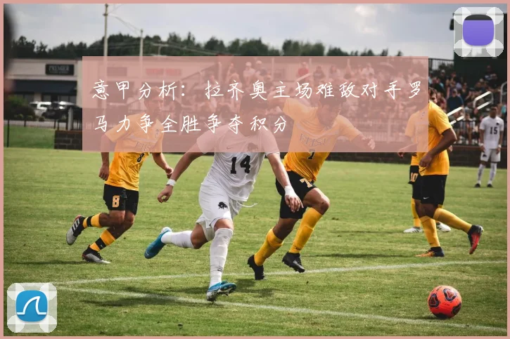 意甲分析：拉齐奥主场难敌对手罗马力争全胜争夺积分