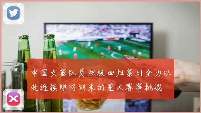中国女篮队员积极回归集训全力以赴迎接即将到来的重大赛事挑战
