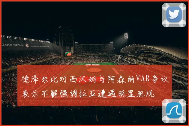 德泽尔比对西汉姆与阿森纳VAR争议表示不解强调拉亚遭遇明显犯规