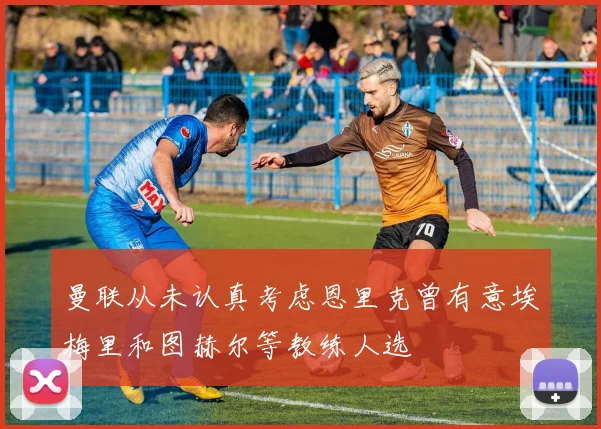 曼联从未认真考虑恩里克曾有意埃梅里和图赫尔等教练人选