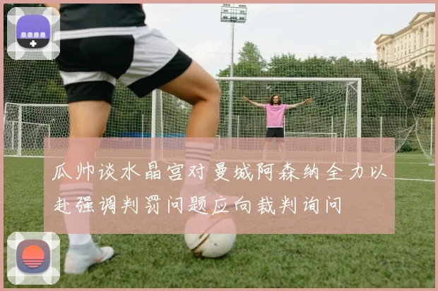 瓜帅谈水晶宫对曼城阿森纳全力以赴强调判罚问题应向裁判询问