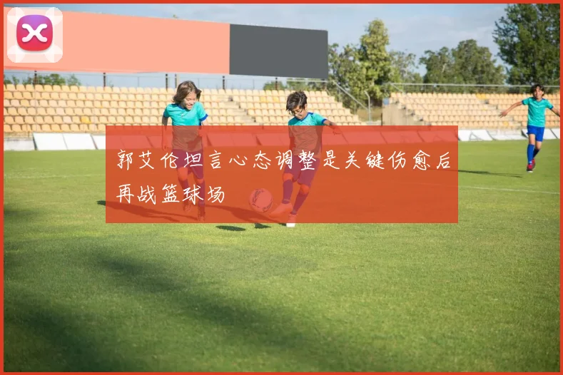 郭艾伦坦言心态调整是关键伤愈后再战篮球场