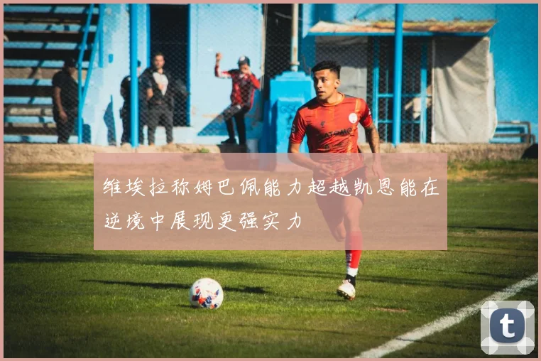 维埃拉称姆巴佩能力超越凯恩能在逆境中展现更强实力