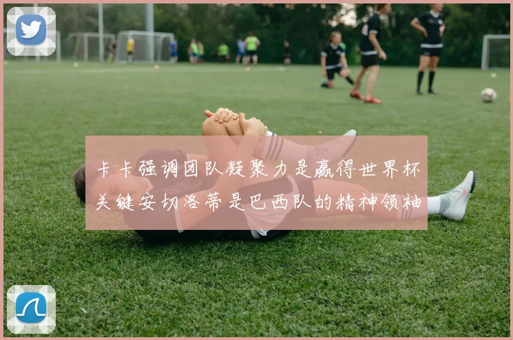 卡卡强调团队凝聚力是赢得世界杯关键安切洛蒂是巴西队的精神领袖