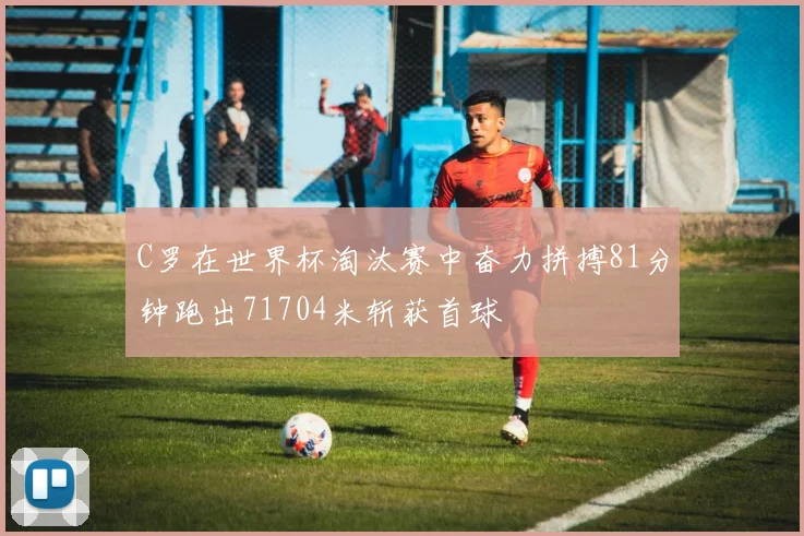C罗在世界杯淘汰赛中奋力拼搏81分钟跑出71704米斩获首球